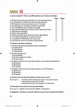 <§>
#
a
Faux
□
□
□
□
□
□
□
□
□
□
□
□
3. Choisis une bonne reponse.
1. Combien de personnes parlent dans ce dialogue ?
a) 4 personnes
b) 5 personnes
c) 3 personnes
2. De quoi parlent-ils ?
a) de la famille
b) de leur emploi du temps
c) de leurs amis
3. Combien d’heures de cours par semaine ont les eleves ukrainiens ?
a) 25 heures
b) 32 heures
c) 27 heures
4. Combien d’heures de cours par semaine ont les Frangais ?
a) 26 heures
b) 29 heures
c) 24 heures
4. Et pour toi, une joum ee ideale, qu’est-ce que c’est ?
E x e m p 1e : ... samedi et dimancheparce queje n ’aipas de cours.
... mercrediparce quej ’ai 5 cours.
... lundi parce quej ’ai le frangais et Vukrainien.
5. Demande a tes amis de leur joum ee ideale.
E x e m p 1e : Quelle est tajoumee preferee ? Pourquoi ?
2. As-tu compris ? Dis si ces affirmations sont vraies ou fausses.
Vrai
1. 32 heures de cours par semaine, ce n ’est pas beaucoup ! □
2. Les Frangais ont 28 heures de cours par semaine. □
3. En France on commence les cours a l l heures. □
4. Les Frangais ne vont pas a l’ecole le mercredi. □
5. Les Ukrainiens vont a l’ecole le samedi. □
6. Une joum ee ideale pour Pierre c’est 6 heures de cours. □
7. Oleg aime la musique. □
8. Pierre aime travailler. □
9. II faut travailler pour devenir de bons specialistes. □
10. Les eleves ukrainiens ont plus de cours. □
11. Le jeudi les Ukrainiens ont cinq cours. □
12. On finit les cours en France a cinq heures. □
6. Regarde le schema et raconte. Qu’est-ce que c’est une joum ee ideale ?
30
Klimenko_FM-6r_P_6.fr_(208-13)_V.indd 30 29.05.2014 16:19:03
 