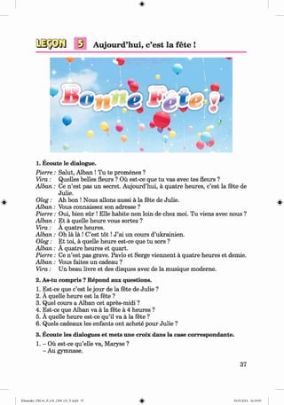 #
s Aujourd’hui, c’est la fete !
1. Ecoute le dialogue.
Salut, Alban ! Tu te promenes ?
Quelles belles fleurs ? Ou est-ce que tu vas avec tes fleurs ?
Ce n’est pas un secret. Aujourd’hui, a quatre heures, c’est la fete de
Julie.
Ah bon ! Nous allons aussi a la fete de Julie.
Vous connaissez son adresse ?
Oui, bien sur ! Elle habite non loin de chez moi. Tu viens avec nous ?
Et a quelle heure vous sortez ?
A quatre heures.
Oh la la ! C’est t o t !J ’ai un cours d’ukrainien.
Et toi, a quelle heure est-ce que tu sors ?
A quatre heures et quart.
Ce n’est pas grave. Pavlo et Serge viennent a quatre heures et demie.
Vous faites un cadeau ?
Un beau livre et des disques avec de la musique moderne.
2. As-tu compris ? Repond aux questions.
1. Est-ce que c’est le jour de la fete de Julie ?
2. A quelle heure est la fete ?
3. Quel cours a Alban cet apres-midi ?
4. Est-ce que Alban va a la fete a 4 heures ?
5. A quelle heure est-ce qu’il va a la fete ?
6. Quels cadeaux les enfants ont achete pour Julie ?
3. Ecoute les dialogues et mets une croix dans la case correspondante.
1. - Ou est-ce qu’elle va, Maryse ?
- Au gymnase.
Pierre :
Vira:
A lban:
# 0le&:
A lban:
Pierre :
A lban:
Vira:
A lban:
O leg:
A lban:
Pierre :
A lban:
Vira:
37
#Klimenko_FM-6r_P_6.fr_(208-13)_V.indd 37 29.05.2014 16:19:05
 