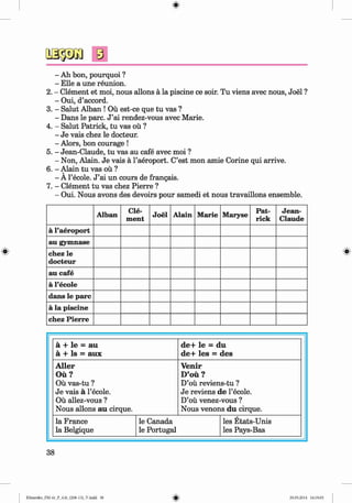 <§>
#
s
- Ah bon, pourquoi ?
- Elle a une reunion.
2. - Clement et moi, nous allons ä la piscine ce soir. Tu viens avec nous, Joel ?
- Oui, d’accord.
3. - Salut Alban ! Oü est-ce que tu vas ?
- Dans le pare. J ’ai rendez-vous avec Marie.
4. - Salut Patrick, tu vas oü ?
- Je vais chez le docteur.
- Alors, bon courage !
5. - Jean-Claude, tu vas au cafe avec moi ?
- Non, Alain. Je vais ä l’aeroport. C’est mon amie Corine qui arrive.
6. - Alain tu vas ou ?
- A l’ecole. J ’ai un cours de frangais.
7. - Clement tu vas chez Pierre ?
- Oui. Nous avons des devoirs pour samedi et nous travaillons ensemble.
Alban Cle­
ment
Joel Alain Marie Maryse
Pat­
rick
Jean­
Claude
ä l’aeroport
au gymnase
chez le
docteur
au cafe
ä l’ecole
dans le pare
ä la piscine
chez Pierre
ä + le = au
ä + Is = aux
de+ le = du
de+ les = des
Aller
Oü?
Oü vas-tu ?
Je vais ä l’ecole.
Oü allez-vous ?
Nous allons au cirque.
Venir
D’oü ?
D’oü reviens-tu ?
Je reviens de 1’ecole.
D’oü venez-vous ?
Nous venons du cirque.
la France
la Belgique
le Canada
le Portugal
les Etats-Unis
les Pays-Bas
38
Klimenko_FM-6r_P_6.fr_(208-13)_V.indd 38 29.05.2014 16:19:05
 