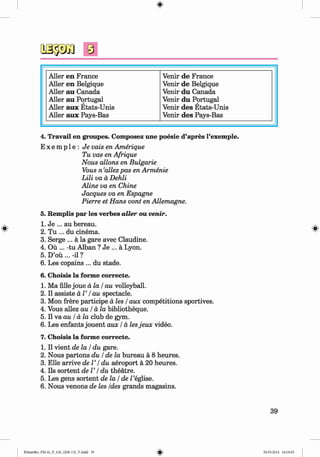 <§>
Aller en France Venir de France
Aller en Belgique Venir de Belgique
Aller au Canada Venir du Canada
Aller au Portugal Venir du Portugal
Aller aux Etats-Unis Venir des Etats-Unis
Aller aux Pays-Bas Venir des Pays-Bas
4. Travail en groupes. Composez une poesie d’apres l’exemple.
E x e m p l e : Je vais en Amerique
Tu vas en Afrique
Nous allons en Bulgarie
Vous n ’allezpas en Armenie
Lili va a Dehli
Aline va en Chine
Jacques va en Espagne
Pierre et Hans vont en Allemagne.
5. Remplis par les verbes alter ou venir.
1. Je ... au bereau.
2. Tu ... du cinema.
3. Serge ... a la gare avec Claudine.
4. Ou ... -tu Alban ? Je ... a Lyon.
5. D’ou ... -il ?
6. Les copains ... du stade.
6. Choisis la forme correcte.
1. Ma fille joue a la / au volleyball.
2. II assiste a T / au spectacle.
3. Mon frere participe a les / aux competitions sportives.
4. Vous allez au / a la bibliotheque.
5. II wa.au / a la club de gym.
6. Les enfants jouent aux / a lesjeux video.
7. Choisis la forme correcte.
1. II vient de la / du gare.
2. Nous partons du / de la bureau a 8 heures.
3. Elle arrive de V / du aeroport a 20 heures.
4. Ils sortentd e l’/ du theatre.
5. Les gens sortent de la / de Z’eglise.
6. Nous venons de les Ides grands magasins.
39
Klimenko_FM-6r_P_6.fr_(208-13)_V.indd 39 29.05.2014 16:19:05
 