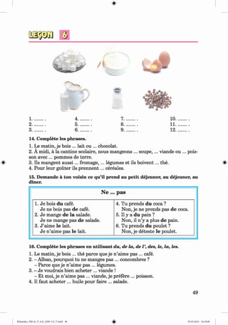 #
1........... 4........... 7........... 10.
2........... 5........... 8........... 11.
3........... 6........... 9........... 12.
14. Complete les phrases.
1. Le matin, je bois ... lait ou ... chocolat.
2. A midi, a la cantine scolaire, nous mangeons ... soupe,... viande ou ... pois­
son avec ... pommes de terre.
® 3. Ils mangent au ssi... fromage, ... legumes et ils boivent... the. «
4. Pour leur gouter ils p rennent... cereales.
15. Demande a ton voisin ce qu’il prend au petit dejeuner, au dejeuner, au
diner.
N e ... p a s
1. Je bois du cafe.
Je ne bois pas de cafe.
2. Je mange de la salade.
Je ne mange pas de salade.
3. J ’aime le lait.
Je n ’aime pas le lait.
4. Tu prends du coca ?
Non, je ne prends pas de coca.
5.11 y a du pain ?
Non, il n ’y a plus de pain.
6. Tu prends du poulet ?
Non, je deteste le poulet.
16. Complete les phrases en utilisant du, de la, de V, des, le, la, les.
1. Le matin, je bois ... the parce que je n ’aime pas ... cafe.
2. - Alban, pourquoi tu ne manges pas ... concombres ?
- Parce que je n ’aime pas ... legumes.
3. - Je voudrais bien acheter ... viande !
- Et moi, je n’aime pas ... viande, je prefere ... poisson.
4. II faut acheter ... huile pour faire ... salade.
49
Klimenko_FM-6r_P_6.fr_(208-13)_V.indd 49 29.05.2014 16:19:08
 