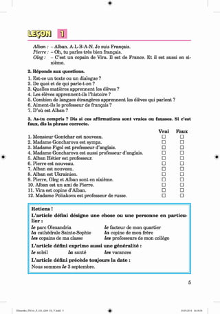 <§>
#
Alban : - Alban. A-L-B-A-N. Je suis Frangais.
Pierre: - Oh, tu paries tres bien frangais.
Oleg: - C’est un copain de Vira. II est de France. Et il est aussi en si-
xieme.
2. Reponds aux questions.
1. Est-ce un texte ou un dialogue ?
2. De quoi et de qui parle-t-on ?
3. Quelles matieres apprennent les eleves ?
4. Les eleves apprennent-ils l’histoire ?
5. Combien de langues etrangeres apprennent les eleves qui parlent ?
6. Aiment-ils le professeur de frangais ?
7. D’oü est Alban ?
3. As-tu compris ? Dis si ces affirmations sont vraies ou fausses. Si c’est
faux, dis la phrase correcte.
Vrai Faux
1. Monsieur Gontchar est nouveau. □ □
2. Madame Goncharova est sympa. □ □
3. Madame Figol est professeur d’anglais. □ □
4. Madame Goncharova est aussi professeur d’anglais. □ □
5. Alban Hetier est professeur. □ □
6. Pierre est nouveau. □ □
7. Alban est nouveau. □ □
8. Alban est Ukrainien. □ □
9. Pierre, Oleg et Alban sont en sixieme. □ □
10. Alban est un ami de Pierre. □ □
11. Vira est copine d’Alban. □ □
12. Madame Poliakova est professeur de russe. □ □
R etiens !
L’article defini designe une chose ou une personne en particu-
lie r :
le pare Olexandria le facteur de mon quartier
la cathedrale Sainte-Sophie la copine de mon frere
les copains de ma classe les professeurs de mon college
L’article defini exprim e aussi une generalite :
le soleil la sante les vacances
L’article defini precede toujours la date :
Nous sommes le 3 septembre.
5
Klimenko_FM-6r_P_6.fr_(208-13)_V.indd 5 29.05.2014 16:18:56
 