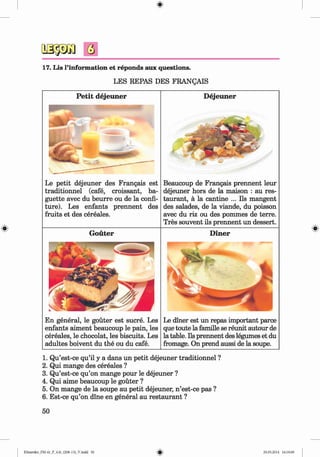 <§>
#
Q
17. Lis l’information et reponds aux questions.
LES REPAS DES FRANQAIS
P etit dejeuner
Le petit dejeuner des Frangais est
traditionnel (cafe, croissant, ba­
guette avec du beurre ou de la confi­
ture). Les enfants prennent des
fruits et des cereales.
G outer
En general, le gouter est sucre. Les
enfants aiment beaucoup le pain, les
cereales, le chocolat, les biscuits. Les
adultes boivent du the ou du cafe.
D ejeuner
Beaucoup de Frangais prennent leur
dejeuner hors de la maison : au res­
taurant, a la cantine ... Ils mangent
des salades, de la viande, du poisson
avec du riz ou des pommes de terre.
Tres souvent ils prennent un dessert.
D iner
Le diner est un repas important parce
que toute la famille se reunit autour de
la table. Ils prennent des legumes et du
fromage. On prend aussi de la soupe.
1. Qu’est-ce qu’il y a dans un petit dejeuner traditionnel ?
2. Qui mange des cereales ?
3. Qu’est-ce qu’on mange pour le dejeuner ?
4. Qui aime beaucoup le gouter ?
5. On mange de la soupe au petit dejeuner, n ’est-ce pas ?
6. Est-ce qu’on dine en general au restaurant ?
50
Klimenko_FM-6r_P_6.fr_(208-13)_V.indd 50 29.05.2014 16:19:09
 