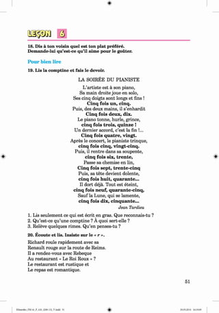 <§>
#
18. Dis a ton voisin quel est ton plat prefere.
Demande-lui qu’est-ce qu’il aime pour le gouter.
Pour bien lire
19. Lis la comptine et fais le devoir.
LA SOIREE DU PIANISTE
L’artiste est a son piano,
Sa main droite joue en solo,
Ses cinq doigts sont longs et fins !
Cinq fo is un, cinq.
Puis, des deux mains, il s’enhardit
C inq fo is deux, dix.
Le piano tonne, hurle, grince,
cinq fo is trois, quinze !
Un dernier accord, c’est la fin !...
Cinq fo is quatre, vingt.
Apres le concert, le pianiste trinque,
cinq fo is cinq, vingt-cinq.
Puis, il rentre dans sa soupente,
cinq fo is six, tren te,
Passe sa chemise en lin,
Cinq fo is sept, trente-cinq
Puis, sa tete devient dolente,
cinq fois h u it, quarante...
Il dort deja. Tout est eteint,
cinq fois neuf, quarante-cinq,
Sauf la Lune, qui se lamente,
cinq fois dix, cinquante...
Jean Tardieu
1. Lis seulement ce qui est ecrit en gras. Que reconnais-tu ?
2. Qu’est-ce qu’une comptine ? A quoi sert-elle ?
3. Releve quelques rimes. Qu’en penses-tu ?
20. Ecoute et lis. Insiste sur le « r ».
Richard roule rapidement avec sa
Renault rouge sur la route de Reims.
Il a rendez-vous avec Rebeque
Au restaurant « Le Roi Roux » ?
Le restaurant est rustique et
Le repas est romantique.
51
Klimenko_FM-6r_P_6.fr_(208-13)_V.indd 51 29.05.2014 16:19:09
 