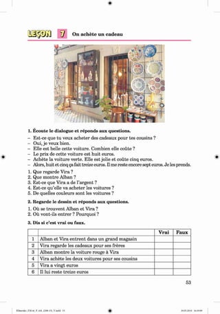 On achete im cadeau
1. Ecoute le dialogue et reponds aux questions.
- Est-ce que tu veux acheter des cadeaux pour tes cousins ?
- Oui, je veux bien.
- Elle est belle cette voiture. Combien elle coute ?
- Le prix de cette voiture est huit euros.
- Achete la voiture verte. Elle est jolie et coute cinq euros.
- Alors, huit et cinq gafait treize euros. II me reste encore sept euros. Je les prends.
1. Que regarde Vira ?
2. Que montre Alban ?
3. Est-ce que Vira a de 1’argent ?
4. Est-ce qu’elle va acheter les voitures ?
5. De quelles couleurs sont les voitures ?
2. Regarde le dessin et reponds aux questions.
1. Oil se trouvent Alban et Vira ?
2. Ou vont-ils entrer ? Pourquoi ?
3. Dis si c’est vrai ou faux.
Vrai Faux
1 Alban et Vira entrent dans un grand magasin
2 Vira regarde les cadeaux pour ses freres
3 Alban montre la voiture rouge ä Vira
4 Vira achete les deux voitures pour ses cousins
5 Vira a vingt euros
6 11lui reste treize euros
53
Klimenko_FM-6r_P_6.fr_(208-13)_V.indd 53 29.05.2014 16:19:09
 
