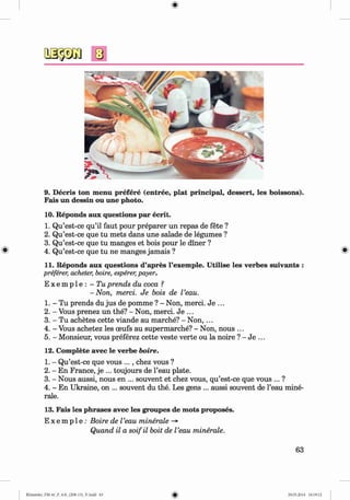 9. Decris ton menu prefere (entree, plat principal, dessert, les boissons).
Fais un dessin ou une photo.
10. Reponds aux questions par ecrit.
1. Qu’est-ce qu’il faut pour preparer un repas de fete ?
2. Qu’est-ce que tu mets dans une salade de legumes ?
3. Qu’est-ce que tu manges et bois pour le diner ?
^ 4. Qu’est-ce que tu ne manges jamais ? %
11. Reponds aux questions d’apres l’exemple. U tilise les verbes suivants :
preferer, acheter, boire, esperer,payer.
E x e m p l e : - Tu prends du coca ?
-N on, merci. Je bois de Veau.
1. - Tu prends du jus de pomme ? - Non, merci. Je ...
2. - Vous prenez un the? - Non, merci. Je ...
3. - Tu achetes cette viande au marche? - Non, ...
4. - Vous achetez les ceufs au supermarche? - Non, nous ...
5. - Monsieur, vous preferez cette veste verte ou la noire ? - Je ...
12. Complete avec le verbe boire.
1. - Qu’est-ce que vous ..., chez vous ?
2. - En France, je ... toujours de l’eau plate.
3. - Nous aussi, nous en ... souvent et chez vous, qu’est-ce que vous ... ?
4. - En Ukraine, on ... souvent du the. Les gens ... aussi souvent de l’eau mine­
rale.
13. Fais les phrases avec les groupes de mots proposes.
E x e m p l e : Boire de Veau minerale -*
Quand il a soifil boit de Veau minerale.
63
Klimenko_FM-6r_P_6.fr_(208-13)_V.indd 63 29.05.2014 16:19:12
 