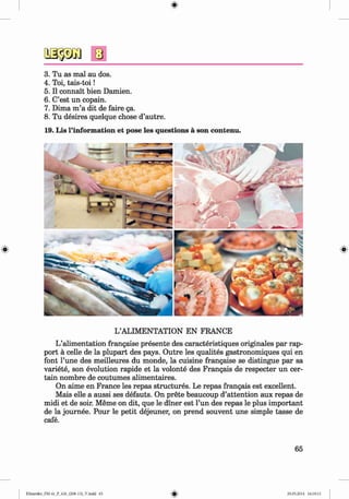 <§>
3. Tu as mal au dos.
4. Toi, tais-toi!
5. II connait bien Damien.
6. C’est un copain.
7. Dima m ’a dit de faire ga.
8. Tu desires quelque chose d’autre.
19. Lis l’information et pose les questions a son contenu.
L’ALIMENTATION EN FRANCE
L’alimentation frangaise presente des caracteristiques originales par rap­
port ä celle de la plupart des pays. Outre les qualites gastronomiques qui en
font l’une des meilleures du monde, la cuisine frangaise se distingue par sa
variete, son evolution rapide et la volonte des Frangais de respecter un cer­
tain nombre de coutumes alimentaires.
On aime en France les repas structures. Le repas frangais est excellent.
Mais eile a aussi ses defauts. On prete beaucoup d’attention aux repas de
midi et de soir. Meme on dit, que le diner est l’un des repas le plus important
de la journee. Pour le petit dejeuner, on prend souvent une simple tasse de
cafe.
65
Klimenko_FM-6r_P_6.fr_(208-13)_V.indd 65 29.05.2014 16:19:13
 