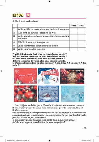 <§>
6. Dis si c’est vrai ou faux.
V rai Faux
1 Julie ecrit la carte des voeux a sa tante et a son oncle
2 Elle ecrit les cartes a 1’occasion du Noel
3 Julie souhaite une bonne annee et une bonne sante a
son amie
4 Elle ecrit ses voeux a son parrain
5 Julie va ecrire ses voeux a toute sa famille
6 Julie aime bien les etrennes
7. a) Et toi, aimes-tu ecrire les cartes de bonne annee ?
b) A qui ecris-tu les cartes de Noel et de bonne annee ?
c) Quels voeux envoies-tu a tes amis et a tes parents ?
d) Ecris les cartes de voeux a tes amis et a tes parents. v ^
e) Quels cadeaux offres-tu a tes parents ? A ton frere ? A ta soeur ? A tes
amis ?
1. Pour toi je te souhaite que la Nouvelle Annee soit une annee de bonheur !
2. Meilleurs voeux de bonheur et de bonne sante pour la Nouvelle Annee !
3. Mon cher a m i!
Je t ’adresse mes amicales pensees et tous les bonheurs pour la nouvelle annee
en souhaitant que tu sois toujours dans une bonne forme, que le soleil brille
pendant toutes les journees a venir !
4. Meilleurs voeux de bonheur et de sante pour la nouvelle annee !
Qu’elle vous apporte la realisation de tous vos projets !
69
Klimenko_FM-6r_P_6.fr_(208-13)_V.indd 69 29.05.2014 16:19:14
 