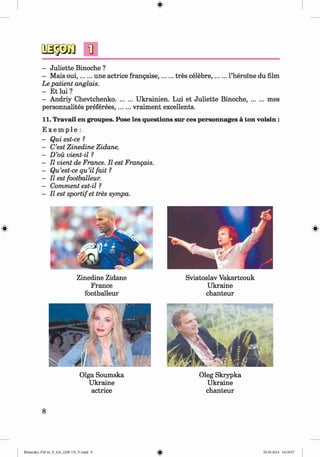 #
n
- Juliette Binoche ?
- Mais oui,...... une actrice frangaise,........tres celebre,........l’heroine du film
Le patient anglais.
- Et lui ?
- Andriy Chevtchenko..........Ukrainien. Lui et Juliette Binoche,.........mes
personnalites preferees,.......vraiment excellents.
11. Travail en groupes. Pose les questions sur ces personnages a ton voisin:
E x e m p l e :
- Qui est-ce ?
- C’est Zinedine Zidane.
- D’oii vient-il ?
- II vient de France. II est Frangais.
- Qu’est-ce qu’il fait ?
- II est footballeur.
- Comment est-il ?
- II est sportifet tres sympa.
Zinedine Zidane
France
footballeur
Sviatoslav Vakartcouk
Ukraine
chanteur
Olga Soumska
Ukraine
actrice
Oleg Skrypka
Ukraine
chanteur
8
Klimenko_FM-6r_P_6.fr_(208-13)_V.indd 8 29.05.2014 16:18:57
 
