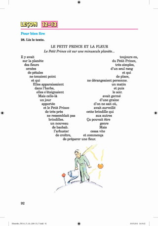 2S $ Ä )
Pour bien lire
28. Lis le texte.
#
LE PETIT PRINCE ET LA FLEUR
Le Petit Prince vit sur une minuscule planete...
II y avait
sur la planete
des fleurs
ornees
de petales
ne tenaient point
et qui
Elies apparaissaient
dans l’herbe,
elles s’eteignaient
Mais celle-la
un jour
apportee
et le Petit Prince
de tres pres
ne ressemblait pas
brindilles.
un nouveau
de baobab,
l’arbustei'
de croitre,
de preparer
toujours eu,
du Petit Prince,
tres simples,
d’un seul rang
et qui
de place,
ne derangeaient personne.
un matin
et puis
le soir.
avait germe
d’une graine
d’on ne sait ou,
avait surveille
cette brindille qui
aux autres
Qa pouvait etre
genre
Mais
cessa vite
et commenga
une fleur.
92
Klimenko_FM-6r_P_6.fr_(208-13)_V.indd 92 29.05.2014 16:19:22
 