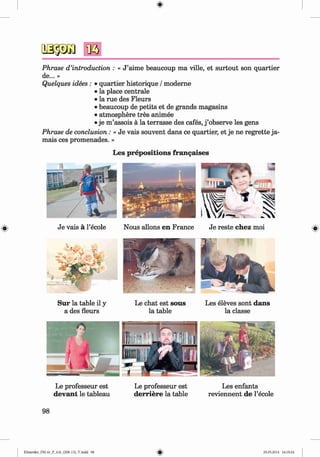 <§>
Phrase d ’introduction : « J ’aime beaucoup ma ville, et surtout son quartier
de... »
Quelques idees : • quartier historique / moderne
• la place centrale
• la rue des Fleurs
• beaucoup de petits et de grands magasins
• atmosphere tres animee
• je m ’assois ä la terrasse des cafes, j ’observe les gens
Phrase de conclusion: « Je vais souvent dans ce quartier, et je ne regrette ja­
mais ces promenades. »
Les prepositions frangaises
Je vais ä l’ecole
S u r la table il y
a des fleurs
Nous allons en France Je reste chez moi
Le chat est sous
la table
Les eleves sont dans
la classe
Le professeur est
devant le tableau
Le professeur est
derriere la table
Les enfants
reviennent de l’ecole
98
Klimenko_FM-6r_P_6.fr_(208-13)_V.indd 98 29.05.2014 16:19:24
 