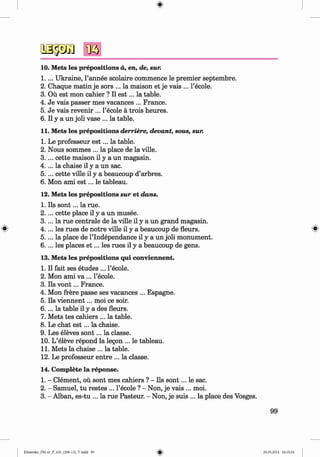 <§>
#
10. Mets les prepositions d, en, de, sur.
1 .. .. Ukraine, l’annee scolaire commence le premier septembre.
2 . Chaque matin je sors ... la maison et je vais ... l’ecole.
3. Ou est mon cahier ? II e s t... la table.
4. Je vais passer mes vacances ... France.
5. Je vais revenir ... l’ecole a trois heures.
6 . II y a un joli vase ... la table.
11. Mets les prepositions derriere, devant, sous, sur.
1. Le professeur e s t... la table.
2. Nous sommes ... la place de la ville.
3 .. .. cette maison il y a un magasin.
4 .. .. la chaise il y a un sac.
5 .. .. cette ville il y a beaucoup d’arbres.
6 . Mon ami e s t... le tableau.
12. Mets les prepositions sur et dans.
1. Ils so n t... la rue.
2 . ... cette place il y a un musee.
3. ... la rue centrale de la ville il y a un grand magasin.
4 .. .. les rues de notre ville il y a beaucoup de fleurs.
5 .. .. la place de l’lndependance il y a un joli monument.
6 . . .. les places e t ... les rues il y a beaucoup de gens.
13. Mets les prepositions qui conviennent.
1. Il fait ses etudes ... l’ecole.
2. Mon ami va ... l’ecole.
3. Ils v o n t... France.
4. Mon frere passe ses vacances ... Espagne.
5. Ils viennent... moi ce soir.
6 . . .. la table il y a des fleurs.
7. Mets tes cahiers ... la table.
8 . Le chat e s t... la chaise.
9. Les eleves so n t... la classe.
10. L’eleve repond la legon ... le tableau.
11. Mets la chaise ... la table.
12. Le professeur entre ... la classe.
14. Complete la reponse.
1. - Clement, ou sont mes cahiers ? - Ils so n t... le sac.
2. - Samuel, tu restes ... l’ecole ? - Non, je vais ... moi.
3. - Alban, es-tu ... la rue Pasteur. - Non, je suis ... la place des Vosges.
99
Klimenko_FM-6r_P_6.fr_(208-13)_V.indd 99 29.05.2014 16:19:24
 