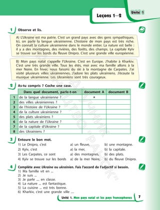 Unité 1. Mon pays natal et les pays francophones
Leçons 1—2
1 Observe et lis.
A) L’Ukraine est ma patrie. C’est un grand pays avec des gens sympathiques.
Ici, on parle la langue ukrainienne. L’histoire de mon pays est très riche.
On connaît la culture ukrainienne dans le monde entier. La nature est belle :
il y a des montagnes, des rivières, des forêts, des champs. La capitale Kyїv
se trouve sur les bords du fleuve Dnipro. C’est une grande ville européenne.
B) Mon pays natal s’appelle l’Ukraine. C’est en Europe. J’habite à Kharkiv.
C’est une très grande ville. Tous les étés, moi avec ma famille allons à la
mer Noire. En hiver, nous faisons du ski à la montagne de Carpates. J’ai
visité plusieurs villes ukrainiennes. J’adore les plats ukrainiens. J’écoute la
musique ukrainienne. Les Ukrainiens sont très courageux.
2 As-tu compris ? Coche une case.
Dans quel document, parle-t-on document A document B
1 de la langue ukrainienne ? 
2 des villes ukrainiennes ?
3 de l’histoire de l’Ukraine ?
4 de la culture ukrainienne ?
5 des plats ukrainiens ?
6 de la nature de l’Ukraine ?
7 de la capitale d’Ukraine ?
8 des Ukrainiens ?
3 Entoure le bon mot.
1) Le Dnipro, c’est a) un fleuve, b) une montagne.
2) Kyїv, c’est a) la mer, b) la capitale.
3) Les Carpates, ce sont a) des montagnes, b) des plats.
4) Kyїv se trouve sur les bords a) de la mer Noire, b) du fleuve Dnipro.
4 Complète avec Ukraine ou ukrainien. Fais l’accord de l’adjectif si besoin.
1) Ma famille vit en ...
2) Je suis ...
3) Je parle .... en classe.
4) La nature ... est fantastique.
5) La cuisine ... est très bonne.
6) Kharkiv, c’est une grande ville ....
Unité 1
Unité 1
7
П
і
д
р
у
ч
н
и
к
В
и
д
а
в
н
и
ц
т
в
о
"
Р
а
н
о
к
"
 