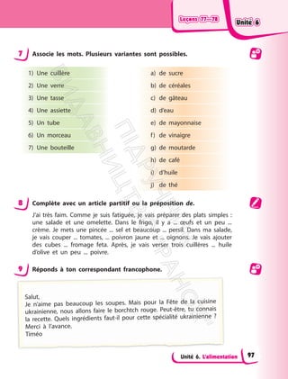 Leçons 77—78
Leçons 77—78
Unité 6. L’alimentation
7 Associe les mots. Plusieurs variantes sont possibles.
1) Une cuillère
2) Une verre
3) Une tasse
4) Une assiette
5) Un tube
6) Un morceau
7) Une bouteille
a) de sucre
b) de céréales
c) de gâteau
d) d’eau
e) de mayonnaise
f) de vinaigre
g) de moutarde
h) de café
i) d’huile
j) de thé
8 Complète avec un article partitif ou la préposition de.
J’ai très faim. Comme je suis fatiguée, je vais préparer des plats simples :
une salade et une omelette. Dans le frigo, il y a ... œufs et un peu ...
crème. Je mets une pincée ... sel et beaucoup ... persil. Dans ma salade,
je vais couper ... tomates, ... poivron jaune et ... oignons. Je vais ajouter
des cubes ... fromage feta. Après, je vais verser trois cuillères ... huile
d’olive et un peu ... poivre.
9 Réponds à ton correspondant francophone.
Salut,
Je n’aime pas beaucoup les soupes. Mais pour la Fête de la cuisine
ukrainienne, nous allons faire le borchtch rouge. Peut-être, tu connais
la recette. Quels ingrédients faut-il pour cette spécialité ukrainienne ?
Merci à l’avance.
Timéo
Unité 6
Unité 6
97
П
і
д
р
у
ч
н
и
к
В
и
д
а
в
н
и
ц
т
в
о
"
Р
а
н
о
к
"
 