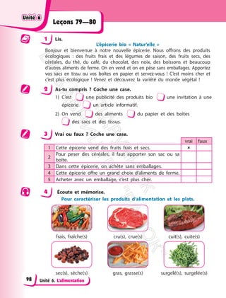 Unité 6. L’alimentation
Leçons 79—80
1 Lis.
L’épicerie bio « Natur’elle »
Bonjour et bienvenue à notre nouvelle épicerie. Nous offrons des produits
écologiques : des fruits frais et des légumes de saison, des fruits secs, des
céréales, du thé, du café, du chocolat, des noix, des boissons et beaucoup
d’autres aliments de ferme. On en vend et on en pèse sans emballages. Apportez
vos sacs en tissu ou vos boîtes en papier et servez-vous ! C’est moins cher et
c’est plus écologique ! Venez et découvrez la variété du monde végétal !
2 As-tu compris ? Coche une case.
1) C’est une publicité des produits bio une invitation à une
épicerie un article informatif.
2) On vend des aliments du papier et des boîtes
des sacs et des tissus.
3 Vrai ou faux ? Coche une case.
vrai faux
1 Cette épicerie vend des fruits frais et secs. 
2
Pour peser des céréales, il faut apporter son sac ou sa
boîte.
3 Dans cette épicerie, on achète sans emballages.
4 Cette épicerie offre un grand choix d’aliments de ferme.
5 Acheter avec un emballage, c’est plus cher.
4 Écoute et mémorise.
Pour caractériser les produits d‘alimentation et les plats.
frais, fraîche(s) cru(s), crue(s) cuit(s), cuite(s)
sec(s), sèche(s) gras, grasse(s) surgelé(s), surgelée(s)
Unité 6
Unité 6
98
П
і
д
р
у
ч
н
и
к
В
и
д
а
в
н
и
ц
т
в
о
"
Р
а
н
о
к
"
 
