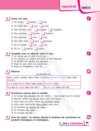 Leçons 79—80
Leçons 79—80
Unité 6. L’alimentation
5 Coche une case.
1) Un melon fraîche frais
2) Un steak bien cuit cuite
3) Des haricots verts surgelés surgelées
4) Des pommes fraîche fraîches
5) Des légumes crus crue
6) Des frites bien gras grasses
7) De la viande crus crue
8) Du riz épicée épicé
6 Complète avec un adjectif, selon le sens.
1) Je n’aime pas ce plat, il est trop ...
2) Au marché, on achète des fruits et des légumes ...
3) Je préfère les salades aux légumes ...
4) Papa n’a pas aimé son steak trop ...
5) Dans le congélateur, tout est ...
7 Observe.
Le pronom en
Nous avons acheté deux kilos de
tomates.
Nous en avons acheté deux kilos.
Il y a assez de jus dans cette carafe. Il y en a assez.
Tu mets du sucre dans ton thé ? Tu en mets dans ton thé.
8 Transforme comme dans le modèle.
1) Je mange des céréales tous les matins. – J’en mange tous les matins.
2) Maman achète du beurre dans cette fromagerie. ...
3) Vous avez pris deux tasses de chocolat chaud. ...
4) Vous avez commandé deux pizzas pour tous. ...
5) Je voudrais un paquet de chips. ...
6) Tu manges des chips ? ...
7) Tu manges de l’ail ? ...
9 Avec ton voisin / ta voisine, discute la tendance de consommer les
produits biologiques et écologiques.
Unité 6
Unité 6
99
П
і
д
р
у
ч
н
и
к
В
и
д
а
в
н
и
ц
т
в
о
"
Р
а
н
о
к
"
 