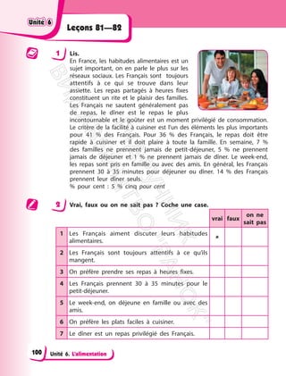 Unité 6. L’alimentation
Leçons 81—82
1 Lis.
En France, les habitudes alimentaires est un
sujet important, on en parle le plus sur les
réseaux sociaux. Les Français sont toujours
attentifs à ce qui se trouve dans leur
assiette. Les repas partagés à heures fixes
constituent un rite et le plaisir des familles.
Les Français ne sautent généralement pas
de repas, le dîner est le repas le plus
incontournable et le goûter est un moment privilégié de consommation.
Le critère de la facilité à cuisiner est l’un des éléments les plus importants
pour 41 % des Français. Pour 36 % des Français, le repas doit être
rapide à cuisiner et il doit plaire à toute la famille. En semaine, 7 %
des familles ne prennent jamais de petit-déjeuner, 5 % ne prennent
jamais de déjeuner et 1 % ne prennent jamais de dîner. Le week-end,
les repas sont pris en famille ou avec des amis. En général, les Français
prennent 30 à 35 minutes pour déjeuner ou dîner. 14 % des Français
prennent leur dîner seuls.
% pour cent : 5 % cinq pour cent
2 Vrai, faux ou on ne sait pas ? Coche une case.
vrai faux
on ne
sait pas
1 Les Français aiment discuter leurs habitudes
alimentaires.

2 Les Français sont toujours attentifs à ce qu’ils
mangent.
3 On préfère prendre ses repas à heures fixes.
4 Les Français prennent 30 à 35 minutes pour le
petit-déjeuner.
5 Le week-end, on déjeune en famille ou avec des
amis.
6 On préfère les plats faciles à cuisiner.
7 Le dîner est un repas privilégié des Français.
Unité 6
Unité 6
100
П
і
д
р
у
ч
н
и
к
В
и
д
а
в
н
и
ц
т
в
о
"
Р
а
н
о
к
"
 