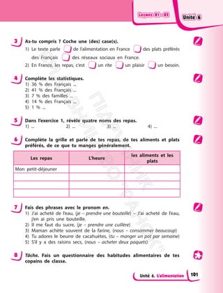 Leçons 81—82
Leçons 81—82
Unité 6. L’alimentation
3 As-tu compris ? Coche une (des) case(s).
1) Le texte parle de l’alimentation en France des plats préférés
des Français des réseaux sociaux en France.
2) En France, les repas, c’est un rite un plaisir un besoin.
4 Complète les statistiques.
1) 36 % des Français ...
2) 41 % des Français ...
3) 7 % des familles ...
4) 14 % des Français ...
5) 1 % ...
5 Dans l’exercice 1, révèle quatre noms des repas.
1) ... 2) ... 3) ... 4) ...
6 Complète la grille et parle de tes repas, de tes aliments et plats
préférés, de ce que tu manges généralement.
Les repas L’heure
les aliments et les
plats
Mon petit-déjeuner
7 Fais des phrases avec le pronom en.
1) J’ai acheté de l’eau, (je – prendre une bouteille) – J’ai acheté de l’eau,
j’en ai pris une bouteille.
2) Il me faut du sucre, (je – prendre une cuillère)
3) Maman achète souvent de la farine, (nous – consommer beaucoup)
4) Tu adores le beurre de cacahuètes, (tu – manger un pot par semaine)
5) S’il y a des raisins secs, (nous – acheter deux paquets)
8 Tâche. Fais un questionnaire des habitudes alimentaires de tes
copains de classe.
Unité 6
Unité 6
101
П
і
д
р
у
ч
н
и
к
В
и
д
а
в
н
и
ц
т
в
о
"
Р
а
н
о
к
"
 