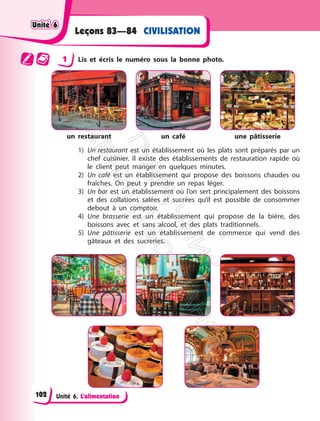Unité 6. L’alimentation
Leçons 83—84 CIVILISATION
1 Lis et écris le numéro sous la bonne photo.
un restaurant un café une pâtisserie
1) Un restaurant est un établissement où les plats sont préparés par un
chef cuisinier. Il existe des établissements de restauration rapide où
le client peut manger en quelques minutes.
2) Un café est un établissement qui propose des boissons chaudes ou
fraîches. On peut y prendre un repas léger.
3) Un bar est un établissement où l’on sert principalement des boissons
et des collations salées et sucrées qu’il est possible de consommer
debout à un comptoir.
4) Une brasserie est un établissement qui propose de la bière, des
boissons avec et sans alcool, et des plats traditionnels.
5) Une pâtisserie est un établissement de commerce qui vend des
gâteaux et des sucreries.
Unité 6
Unité 6
102
П
і
д
р
у
ч
н
и
к
В
и
д
а
в
н
и
ц
т
в
о
"
Р
а
н
о
к
"
 