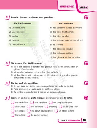 Leçons 83—84
Leçons 83—84
Unité 6. L’alimentation
2 Associe. Plusieurs variantes sont possibles.
Un établissement
1) Un restaurant
2) Une brasserie
3) Un bar
4) Un café
5) Une pâtisserie
on consomme
a) des collations salées et sucrées
b) des plats traditionnels
c) des plats de chef
d) des boissons avec et sans alcool
e) de la bière
f) des boissons chaudes
g) des boissons fraîches
h) des gâteaux et des sucreries
3 Dis le nom d’un établissement.
1) Ici, il est possible d’acheter des gâteaux frais et de commander un
gâteau d’anniversaire.
2) Ici, un chef cuisinier prépare des plats raffinés.
3) Ici, l’ambiance est chaleureuse et décontractée, il y a des groupes
d’étudiants et des copains.
4 Dis des endroits possibles.
1) Je sors avec des amis. Nous voulons boire du soda ou du jus.
2) Papa sort avec ses collègues, ils préfèrent dîner.
3) Tu invites ta grand-mère à goûter un gâteau artisanal.
5 Écoute et coche les plats typiques de brasseries ou de cafés.
un steak-frites une omelette un croque-monsieur
une salade des cocktails snacking de la tarte Tatin
des crêpes du bœuf bourguignon un steak tartare
les huîtres la quiche lorraine
Unité 6
Unité 6
103
П
і
д
р
у
ч
н
и
к
В
и
д
а
в
н
и
ц
т
в
о
"
Р
а
н
о
к
"
 