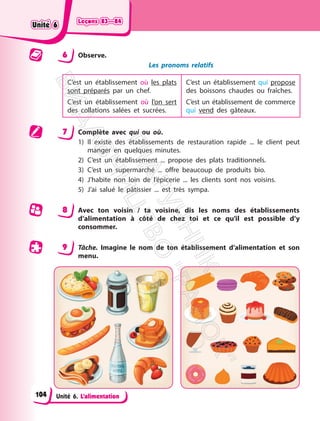 Leçons 83—84
Leçons 83—84
Unité 6. L’alimentation
6 Observe.
Les pronoms relatifs
C’est un établissement où les plats
sont préparés par un chef.
C’est un établissement où l’on sert
des collations salées et sucrées.
C’est un établissement qui propose
des boissons chaudes ou fraîches.
C’est un établissement de commerce
qui vend des gâteaux.
7 Complète avec qui ou où.
1) Il existe des établissements de restauration rapide ... le client peut
manger en quelques minutes.
2) C’est un établissement ... propose des plats traditionnels.
3) C’est un supermarché ... offre beaucoup de produits bio.
4) J’habite non loin de l’épicerie ... les clients sont nos voisins.
5) J’ai salué le pâtissier ... est très sympa.
8 Avec ton voisin / ta voisine, dis les noms des établissements
d’alimentation à côté de chez toi et ce qu’il est possible d’y
consommer.
9 Tâche. Imagine le nom de ton établissement d’alimentation et son
menu.
Unité 6
Unité 6
104
П
і
д
р
у
ч
н
и
к
В
и
д
а
в
н
и
ц
т
в
о
"
Р
а
н
о
к
"
 