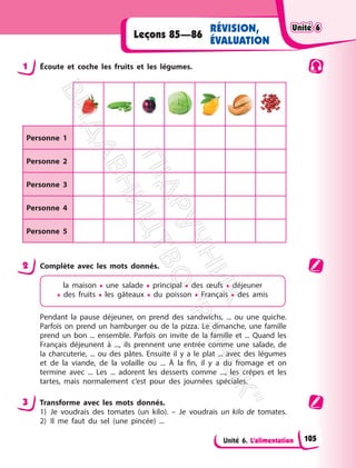 Unité 6. L’alimentation
Leçons 85—86
RÉVISION,
ÉVALUATION
1 Écoute et coche les fruits et les légumes.
Personne 1
Personne 2
Personne 3
Personne 4
Personne 5
2 Complète avec les mots donnés.
la maison • une salade • principal • des œufs • déjeuner
• des fruits • les gâteaux • du poisson • Français • des amis
Pendant la pause déjeuner, on prend des sandwichs, ... ou une quiche.
Parfois on prend un hamburger ou de la pizza. Le dimanche, une famille
prend un bon ... ensemble. Parfois on invite de la famille et ... Quand les
Français déjeunent à ..., ils prennent une entrée comme une salade, de
la charcuterie, ... ou des pâtes. Ensuite il y a le plat ... avec des légumes
et de la viande, de la volaille ou ... À la fin, il y a du fromage et on
termine avec ... Les ... adorent les desserts comme ..., les crêpes et les
tartes, mais normalement c’est pour des journées spéciales.
3 Transforme avec les mots donnés.
1) Je voudrais des tomates (un kilo). – Je voudrais un kilo de tomates.
2) Il me faut du sel (une pincée) ...
Unité 6
Unité 6
105
П
і
д
р
у
ч
н
и
к
В
и
д
а
в
н
и
ц
т
в
о
"
Р
а
н
о
к
"
 