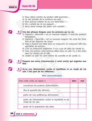 Leçons 85—86
Leçons 85—86
Unité 6. L’alimentation
3) Nous allons acheter du jambon (200 grammes) ...
4) Je vais prendre de la confiture (un pot) ...
5) Vous pouvez acheter du jus (un demi-litre) ? ...
6) On a acheté du riz (un paquet) ...
7) Nous avons mangé des pâtes (une assiette) ...
4 Fais des phrases longues avec les pronoms qui ou où.
1) L’épicerie « Natur’elle » est un nouveau magasin. Il vend des produits
biologiques.
2) L’épicerie « Natur’elle » est un nouveau magasin. On vend des fruits
frais et des légumes de saison.
3) Papa a réservé une table dans un restaurant. Ce restaurant offre des
spécialités de poisson.
4) C’est un restaurant végétarien. Il n’y a pas de plats de viande ici.
5) Avec ma cousine, nous sommes allées dans un café. Il y a des chats
dans les vitrines de ce café.
6) J’adore ce café. On sent l’arôme de cannelle et de vanille ici.
5 Propose ton menu d’anniversaire à un(e) ami(e) qui organise une
fête.
6 As-tu une alimentation variée et équilibrée et un mode de vie
sain ? Fais part de tes réflexions.
Mon auto-évaluation
Dans cette unité, j’ai appris à bien mal
caractériser les produits d’alimentation.
dire la quantité des aliments.
parler de mes préférences alimentaires.
parler de l’alimentation variée et équilibrée et du
mode de vie sain.
parler de la préparation des plats.
Unité 6
Unité 6
106
П
і
д
р
у
ч
н
и
к
В
и
д
а
в
н
и
ц
т
в
о
"
Р
а
н
о
к
"
 