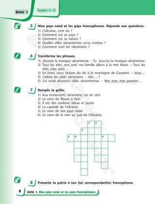 Leçons 1—2
Leçons 1—2
Unité 1. Mon pays natal et les pays francophones
5 Mon pays natal et les pays francophones. Réponds aux questions.
1) L’Ukraine, c’est où ?
2) Comment est ce pays ?
3) Comment est sa nature ?
4) Quelles villes ukrainiennes as-tu visitées ?
5) Comment sont les Ukrainiens ?
6 Transforme les phrases.
1) J’écoute la musique ukrainienne. – Tu écoutes la musique ukrainienne.
2) Tous les étés, moi avec ma famille allons à la mer Noire. – Tous les
étés, mes amis ...
3) En hiver, nous faisons du ski à la montagne de Carpates. – Vous ...
4) J’adore les plats ukrainiens. – Qui ... ?
5) J’ai visité plusieurs villes ukrainiennes. – Moi avec mes parents ...
7 Remplis la grille.
1) Aux restaurants ukrainiens, on en sert.
2) Le nom du fleuve à Kyїv.
3) Il est des couleurs bleue et jaune.
4) La capitale de l’Ukraine.
5) Le nom de ton pays natal.
6) Le nom de la mer au sud de l’Ukraine.
8 Présente ta patrie à ton (ta) correspondant(e) francophone.
1 2
3
5 4 6
Unité 1
Unité 1
8
П
і
д
р
у
ч
н
и
к
В
и
д
а
в
н
и
ц
т
в
о
"
Р
а
н
о
к
"
 
