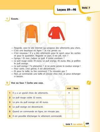 Unité 7. Les achats
Leçons 89—90
1 Écoute.
— Regarde, voici le site Internet qui propose des vêtements peu chers.
— C’est une boutique en ligne ? Je n’ai jamais vu.
— C’est nouveau ! Il y a des vêtements pour le sport, pour les sorties
et pour le quotidien. Regarde ce jean, il est joli, non ?
— Sympa ! Et moi, j’adore ce pull. Il coûte combien ?
— Le pull rouge coûte 39 euros. Le pull orange, 45 euros. Moi, je préfère
le pull orange.
— Le pull orange ? Tu plaisantes ? Je ne porte jamais la couleur orange !
— Pour sortir, c’est génial, il est décontracté.
— Et pour la taille, tu fais comment ? Tu n’essaies pas ?
— Non, je commande une taille et j’essaie chez moi. Je peux échanger
si besoin.
2 Vrai ou faux ? Coche une case.
vrai faux
1 Il y a un grand choix de vêtements. 
2 Le pull rouge coûte 32 euros.
3 Le prix du pull orange est 40 euros.
4 Le pull orange est décontracté.
5 Quand on commande en ligne, on n’essaie pas.
6 Il est possible d’échanger le vêtement commandé.
Unité 7
Unité 7
109
П
і
д
р
у
ч
н
и
к
В
и
д
а
в
н
и
ц
т
в
о
"
Р
а
н
о
к
"
 