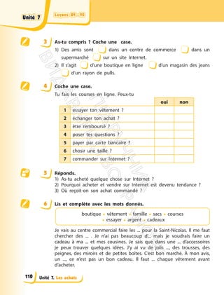 Leçons 89—90
Leçons 89—90
Unité 7. Les achats
3 As-tu compris ? Coche une case.
1) Des amis sont dans un centre de commerce dans un
supermarché sur un site Internet.
2) Il s’agit d’une boutique en ligne d’un magasin des jeans
d’un rayon de pulls.
4 Coche une case.
Tu fais les courses en ligne. Peux-tu
oui non
1 essayer ton vêtement ?
2 échanger ton achat ?
3 être remboursé ?
4 poser tes questions ?
5 payer par carte bancaire ?
6 chosir une taille ?
7 commander sur Internet ?
5 Réponds.
1) As-tu acheté quelque chose sur Internet ?
2) Pourquoi acheter et vendre sur Internet est devenu tendance ?
3) Où reçoit-on son achat commandé ?
6 Lis et complète avec les mots donnés.
boutique • vêtement • famille • sacs • courses
• essayer • argent • cadeaux
Je vais au centre commercial faire les ... pour la Saint-Nicolas. Il me faut
chercher des ... . Je n’ai pas beaucoup d’... mais je voudrais faire un
cadeau à ma ... et mes cousines. Je sais que dans une ... d’accessoires
je peux trouver quelques idées. J’y ai vu de jolis ..., des trousses, des
peignes, des miroirs et de petites boîtes. C’est bon marché. À mon avis,
un ..., ce n’est pas un bon cadeau. Il faut ... chaque vêtement avant
d’acheter.
Unité 7
Unité 7
110
П
і
д
р
у
ч
н
и
к
В
и
д
а
в
н
и
ц
т
в
о
"
Р
а
н
о
к
"
 