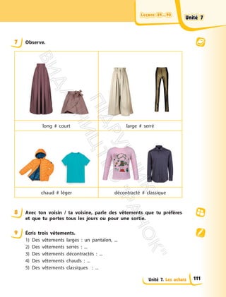 Leçons 89—90
Leçons 89—90
Unité 7. Les achats
7 Observe.
long # court large # serré
chaud # léger décontracté # classique
8 Avec ton voisin / ta voisine, parle des vêtements que tu préfères
et que tu portes tous les jours ou pour une sortie.
9 Écris trois vêtements.
1) Des vêtements larges : un pantalon, ...
2) Des vêtements serrés : ...
3) Des vêtements décontractés : ...
4) Des vêtements chauds : ...
5) Des vêtements classiques : ...
Unité 7
Unité 7
111
П
і
д
р
у
ч
н
и
к
В
и
д
а
в
н
и
ц
т
в
о
"
Р
а
н
о
к
"
 