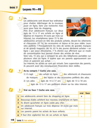 Unité 7. Les achats
Leçons 91—92
1 Lis.
Les adolescents sont devant leur ordinateur
pour chatter, télécharger de la musique,
jouer en ligne, faire une recherche mais
aussi pour faire du shopping.
Près d’un adolescent français sur deux
âgés de 13 à 17 ans achète en ligne et
dépense en moyenne 34 euros par mois sur
Internet. Les smartphones (pour 72 % des
adolescents) arrivent en tête des produits achetés, devant les vêtements
et chaussures (57 %), les accessoires et bijoux et les jeux vidéo. Leurs
sites préférés ? Principalement les sites de ventes de grandes marques
et de grands magasins (46 %). 62 % des jeunes déclarent acheter « en
ligne » par souci d’économie, 7 % d’entre eux affirment que ce mode
de consommation leur permet d’avoir des articles de rêve.
Voici Léo, 15 ans, qui a comparé les prix des téléphones portables sur
plusieurs sites en ligne. Il espère que ses parents approuveront son
choix et paieront son achat.
Sur Internet, les achats ne sont pas virtuels. Sans supervision des parents,
ils peuvent avoir des conséquences financières bien réelles.
2 As-tu compris ? Coche une case.
1) Il s’agit des achats en ligne des vêtements et chaussures
de marques des bijoux et des accessoires préférés des ados.
2) Les ados âgés de 14 à 17 ans âgés de 13 à 18 ans
âgés de 13 à 17 ans préfèrent choisir sur les sites Internet.
3 Vrai ou faux ? Coche une case.
vrai faux
1 Les adolescents aiment faire du shopping en ligne. 
2 Beaucoup d’ados achètent leur nouveau smartphone en ligne.
3 Ils disent qu’acheter en ligne coûte peu cher.
4
Un adolescent français sur trois dépense 34 euros par mois
sur Internet.
5 Les parents paient les achats de leurs enfants.
6 Il faut être vigilant(e) lors de ses achats en ligne.
Unité 7
Unité 7
112
П
і
д
р
у
ч
н
и
к
В
и
д
а
в
н
и
ц
т
в
о
"
Р
а
н
о
к
"
 