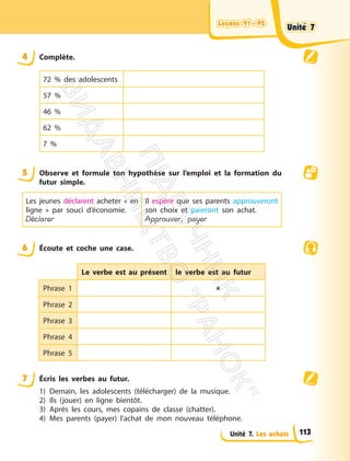Leçons 91—92
Leçons 91—92
Unité 7. Les achats
4 Complète.
72 % des adolescents
57 %
46 %
62 %
7 %
5 Observe et formule ton hypothèse sur l’emploi et la formation du
futur simple.
Les jeunes déclarent acheter « en
ligne » par souci d’économie.
Déclarer
Il espère que ses parents approuveront
son choix et paieront son achat.
Approuver, payer
6 Écoute et coche une case.
Le verbe est au présent le verbe est au futur
Phrase 1 
Phrase 2
Phrase 3
Phrase 4
Phrase 5
7 Écris les verbes au futur.
1) Demain, les adolescents (télécharger) de la musique.
2) Ils (jouer) en ligne bientôt.
3) Après les cours, mes copains de classe (chatter).
4) Mes parents (payer) l’achat de mon nouveau téléphone.
Unité 7
Unité 7
113
П
і
д
р
у
ч
н
и
к
В
и
д
а
в
н
и
ц
т
в
о
"
Р
а
н
о
к
"
 