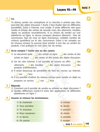 Unité 7. Les achats
Leçons 93—94
1 Lis.
Tu désires vendre ton smartphone et tu cherches à acheter peu cher,
peut-être des objets d’occasion ? Avant, il faut étudier bien les différentes
possibilités. Grâce à Internet, c’est simple. Il existe différents sites pour
vendre et acheter des articles de seconde main, des vêtements, meubles,
objets ou produits reconditionnés. Si tu choisis de vendre sur une
plateforme en ligne, tu devras comparer plusieurs éléments : frais de
commission, frais de mise en ligne d’annonces, visibilité, nombre de
visiteurs quotidiens sur le site, concurrence. Grâce à tes comptes sur
les réseaux sociaux, tu pourras aussi acheter à prix bas ou vendre tes
produits. C’est pratique et c’est dans l’air du temps.
2 As-tu compris ? Coche une ou des case(s).
1) Le document parle des achats en ligne des ventes et des
achats en ligne des ventes et des achats des objets d’occasion.
2) Sur les sites Internet, il est possible de trouver ou offrir des
vêtements des meubles des objets d’occasion des
produits d’alimentation.
3) Il existe beaucoup de possibilités de faire les courses sur Internet.
vrai faux
4) Il est possible d’utiliser les réseaux sociaux pour vendre un objet ou
proposer un service. vrai faux
3 Réponds.
1) Comment est-il possible de vendre ou acheter un objet d’occasion ?
2) Quelles différences existe-t-il entre des applications et différentes
plateformes en ligne ?
4 Associe et entoure les terminaisons.
1) Ils choisiront
2) Vous prendrez
3) Tu trouveras
4) Nous essaierons
5) Je devrai
6) On pourra
a) trouver
b) devoir
c) pouvoir
d) choisir
e) prendre
f) essayer
Unité 7
Unité 7
115
П
і
д
р
у
ч
н
и
к
В
и
д
а
в
н
и
ц
т
в
о
"
Р
а
н
о
к
"
 