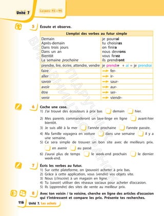 Leçons 93—94
Leçons 93—94
Unité 7. Les achats
5 Écoute et observe.
L’emploi des verbes au futur simple
Demain
Après-demain
Dans trois jours
Dans un an
Bientôt
La semaine prochaine
je pourrai
tu choisiras
on finira
nous devrons
vous ferez
ils prendront
prendre, lire, écrire, attendre, vendre je prendre + ai = je prendrai
faire fer-
aller ir-
savoir saur-
avoir aur-
être ser-
venir viendr-
6 Coche une case.
1) J’ai trouvé des écouteurs à prix bas demain hier.
2) Mes parents commanderont un lave-linge en ligne avant-hier
bientôt.
3) Je suis allé à la mer l’année prochaine l’année passée.
4) Ma famille voyagera en voiture dans une semaine il y a
une semaine.
5) Ce sera simple de trouver un bon site avec de meilleurs prix.
en avenir au passé
6) J’aurai plus de temps le week-end prochain le dernier
week-end.
7 Écris les verbes au futur.
1) Sur cette plateforme, on (pouvoir) acheter à prix bas.
2) Grâce à cette application, vous (vendre) vos objets vite.
3) Nous (s’inscrire) à un magasin en ligne.
4) Tu (savoir) utiliser des réseaux sociaux pour acheter d’occasion.
5) Ils (apprendre) des sites de vente au meilleur prix.
8 Avec ton voisin / ta voisine, cherche en ligne des articles d’occasion
qui t’intéressent et compare les prix. Présente tes recherches.
Unité 7
Unité 7
116
П
і
д
р
у
ч
н
и
к
В
и
д
а
в
н
и
ц
т
в
о
"
Р
а
н
о
к
"
 