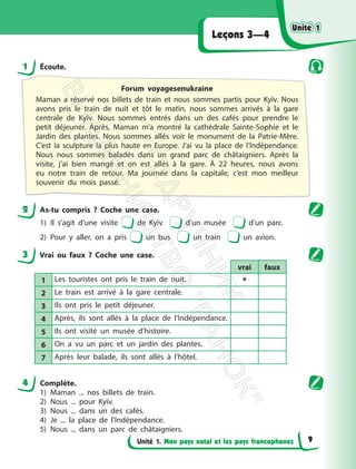 Unité 1. Mon pays natal et les pays francophones
Leçons 3—4
1 Écoute.
Forum voyagesenukraine
Maman a réservé nos billets de train et nous sommes partis pour Kyїv. Nous
avons pris le train de nuit et tôt le matin, nous sommes arrivés à la gare
centrale de Kyїv. Nous sommes entrés dans un des cafés pour prendre le
petit déjeuner. Après, Maman m’a montré la cathédrale Sainte-Sophie et le
Jardin des plantes. Nous sommes allés voir le monument de la Patrie-Mère.
C’est la sculpture la plus haute en Europe. J’ai vu la place de l’Indépendance.
Nous nous sommes baladés dans un grand parc de châtaigniers. Après la
visite, j’ai bien mangé et on est allés à la gare. À 22 heures, nous avons
eu notre train de retour. Ma journée dans la capitale, c’est mon meilleur
souvenir du mois passé.
2 As-tu compris ? Coche une case.
1) Il s’agit d’une visite de Kyїv d’un musée d’un parc.
2) Pour y aller, on a pris un bus un train un avion.
3 Vrai ou faux ? Coche une case.
vrai faux
1 Les touristes ont pris le train de nuit. 
2 Le train est arrivé à la gare centrale.
3 Ils ont pris le petit déjeuner.
4 Après, ils sont allés à la place de l’Indépendance.
5 Ils ont visité un musée d’histoire.
6 On a vu un parc et un jardin des plantes.
7 Après leur balade, ils sont allés à l’hôtel.
4 Complète.
1) Maman ... nos billets de train.
2) Nous ... pour Kyїv.
3) Nous ... dans un des cafés.
4) Je ... la place de l’Indépendance.
5) Nous ... dans un parc de châtaigniers.
Unité 1
Unité 1
9
П
і
д
р
у
ч
н
и
к
В
и
д
а
в
н
и
ц
т
в
о
"
Р
а
н
о
к
"
 