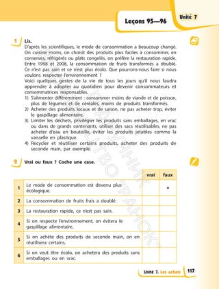 Unité 7. Les achats
Leçons 95—96
1 Lis.
D’après les scientifiques, le mode de consommation a beaucoup changé.
On cuisine moins, on choisit des produits plus faciles à consommer, en
conserves, réfrigérés ou plats congelés, on préfère la restauration rapide.
Entre 1998 et 2008, la consommation de fruits transformés a doublé.
Ce n’est pas sain et ce n’est plus écolo. Que pourrons-nous faire si nous
voulons respecter l’environnement ?
Voici quelques gestes de la vie de tous les jours qu’il nous faudra
apprendre à adopter au quotidien pour devenir consommateurs et
consommatrices responsables.
1) S’alimenter différemment : consommer moins de viande et de poisson,
plus de légumes et de céréales, moins de produits transformés.
2) Acheter des produits locaux et de saison, ne pas acheter trop, éviter
le gaspillage alimentaire.
3) Limiter les déchets, privilégier les produits sans emballages, en vrac
ou dans de grands contenants, utiliser des sacs réutilisables, ne pas
acheter d’eau en bouteille, éviter les produits jetables comme la
vaisselle en plastique.
4) Recycler et réutiliser certains produits, acheter des produits de
seconde main, par exemple.
2 Vrai ou faux ? Coche une case.
vrai faux
1
Le mode de consommation est devenu plus
écologique.

2 La consommation de fruits frais a doublé.
3 La restauration rapide, ce n’est pas sain.
4
Si on respecte l’environnement, on évitera le
gaspillage alimentaire.
5
Si on achète des produits de seconde main, on en
réutilisera certains.
6
Si on veut être écolo, on achetera des produits sans
emballages ou en vrac.
Unité 7
Unité 7
117
П
і
д
р
у
ч
н
и
к
В
и
д
а
в
н
и
ц
т
в
о
"
Р
а
н
о
к
"
 
