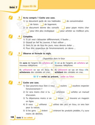 Leçons 95—96
Leçons 95—96
Unité 7. Les achats
3 As-tu compris ? Coche une case.
1) Le document parle de nos habitudes de consommation
de loisirs de logement.
2) Le document donne des conseils pour payer moins cher
pour être plus écologique pour acheter au meilleurs prix.
4 Complète.
1) Si on veut s’alimenter différemment, il faudra ...
2) Quand on fait les courses, il faut utiliser ...
3) Dans la vie de tous les jours, nous devons éviter ...
4) Pour être respecteux de l’environnement, on devra ...
5 Observe et formule ta règle.
L’hypothèse dans le futur
On aura de l’argent. On achetera un
nouveau téléphone.
Si on a de l’argent, on achetera un
nouveau téléphone.
Ils utiliseront ce sac en tissu. Ils
acheterons des céréales en vrac.
Ils utiliseront ce sac en tissu s’ils
achètent des céréales en vrac.
Si/ S’ + verbe au présent, verbe au futur.
6 Coche une case.
1) Que pourrons-nous faire si nous voulons voudrons respecter
l’environnement ?
2) Ce sera moins cher si tu acheteras achètes un manuel
d’occasion.
3) Tu dépenseras moins si on trouve trouvera un magasin
en ligne.
4) Si vous utiliserez utilisez des sacs en tissu, ce sera bon
pour la nature.
5) Si les gens évitent éviteront les produits jetables, il y aura
moins de déchets.
Unité 7
Unité 7
118
П
і
д
р
у
ч
н
и
к
В
и
д
а
в
н
и
ц
т
в
о
"
Р
а
н
о
к
"
 