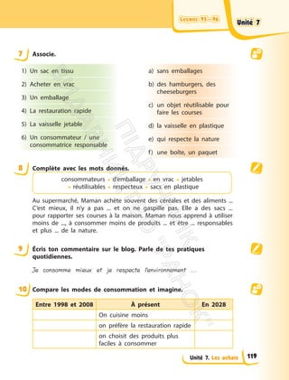 Leçons 95—96
Leçons 95—96
Unité 7. Les achats
7 Associe.
1) Un sac en tissu
2) Acheter en vrac
3) Un emballage
4) La restauration rapide
5) La vaisselle jetable
6) Un consommateur / une
consommatrice responsable
a) sans emballages
b) des hamburgers, des
cheeseburgers
c) un objet réutilisable pour
faire les courses
d) la vaisselle en plastique
e) qui respecte la nature
f) une boîte, un paquet
8 Complète avec les mots donnés.
consommateurs • d’emballage • en vrac • jetables
• réutilisables • respecteux • sacs en plastique
Au supermarché, Maman achète souvent des céréales et des aliments ...
C’est mieux, il n’y a pas ... et on ne gaspille pas. Elle a des sacs ...
pour rapporter ses courses à la maison. Maman nous apprend à utiliser
moins de ..., à consommer moins de produits ... et être ... responsables
et plus ... de la nature.
9 Écris ton commentaire sur le blog. Parle de tes pratiques
quotidiennes.
Je consomme mieux et je respecte l’environnement ...
10 Compare les modes de consommation et imagine.
Entre 1998 et 2008 À présent En 2028
On cuisine moins
on préfère la restauration rapide
on choisit des produits plus
faciles à consommer
Unité 7
Unité 7
119
П
і
д
р
у
ч
н
и
к
В
и
д
а
в
н
и
ц
т
в
о
"
Р
а
н
о
к
"
 