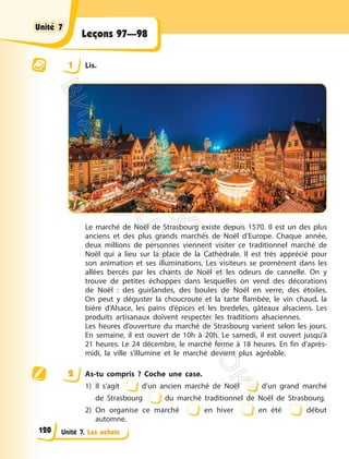 Unité 7. Les achats
Leçons 97—98
1 Lis.
Le marché de Noël de Strasbourg existe depuis 1570. Il est un des plus
anciens et des plus grands marchés de Noël d’Europe. Chaque année,
deux millions de personnes viennent visiter ce traditionnel marché de
Noël qui a lieu sur la place de la Cathédrale. Il est très apprécié pour
son animation et ses illuminations. Les visiteurs se promènent dans les
allées bercés par les chants de Noël et les odeurs de cannelle. On y
trouve de petites échoppes dans lesquelles on vend des décorations
de Noël : des guirlandes, des boules de Noël en verre, des étoiles.
On peut y déguster la choucroute et la tarte flambée, le vin chaud, la
bière d’Alsace, les pains d’épices et les bredeles, gâteaux alsaciens. Les
produits artisanaux doivent respecter les traditions alsaciennes.
Les heures d’ouverture du marché de Strasbourg varient selon les jours.
En semaine, il est ouvert de 10h à 20h. Le samedi, il est ouvert jusqu’à
21 heures. Le 24 décembre, le marché ferme à 18 heures. En fin d’après-
midi, la ville s’illumine et le marché devient plus agréable.
2 As-tu compris ? Coche une case.
1) Il s’agit d’un ancien marché de Noël d’un grand marché
de Strasbourg du marché traditionnel de Noël de Strasbourg.
2) On organise ce marché en hiver en été début
automne.
Unité 7
Unité 7
120
П
і
д
р
у
ч
н
и
к
В
и
д
а
в
н
и
ц
т
в
о
"
Р
а
н
о
к
"
 