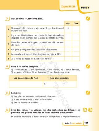 Leçons 97—98
Leçons 97—98
Unité 7. Les achats
3 Vrai ou faux ? Coche une case.
vrai faux
1
Beaucoup de visiteurs viennent à ce traditionnel
marché de Noël.

2
Il y a des illuminations, des chants de Noël, des odeurs
d’épices et de cannelle sur la place de l’Hôtel de ville.
3
Dans les petites échoppes on vend des décorations
de Noël.
4 On peut y déguster des spécialités alsaciennes.
5 Le marché est ouvert tous les jours de 10h à 22h.
6 À la veille de Noël, le marché est fermé.
4 Relie à la bonne catégorie.
1) la choucroute, 2) des guirlandes, 3) des étoiles, 4) la tarte flambée,
5) les pains d’épices, 6) les bredeles, 7) des boules en verre.
Les décorations de Noël Les plats alsaciens
1,
5 Complète.
1) Les plats et desserts traditionnels alsaciens : ...
2) Il est recommandé d’aller à ce marché ...
3) Où se trouve ce marché ? ...
6 Avec ton voisin / ta voisine, fais des recherches sur Internet et
présente des grands marchés et leurs produits traditionnels.
En Ukraine, le marché à Sorotchintsi (un village dans la région de Poltava)
Unité 7
Unité 7
121
П
і
д
р
у
ч
н
и
к
В
и
д
а
в
н
и
ц
т
в
о
"
Р
а
н
о
к
"
 
