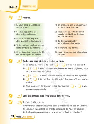 Leçons 97—98
Leçons 97—98
Unité 7. Les achats
7 Associe.
1) Si vous allez à Strasbourg
fin décembre,
2) Si vous approchez une
des petites échoppes,
3) Si vous voulez déguster
des spécialités alsaciennes,
4) Si les artisans veulent vendre
leurs produits au marché,
5) Si les touristes viennent le 24
décembre après 18 heures,
1) on mangera de la choucroute
et de la tarte flambée.
2) vous visiterez le traditionnel
marché de Noël sur la place
de la Cathédrale.
3) ils devront respecter
les traditions alsaciennes.
4) le marché sera fermé.
5) vous y trouverez des décorations
de Noël.
8 Coche une case et écris le verbe au futur.
1) On (aller) au marché de Noël si s’ il ne fait pas froid.
2) Si S’ nous trouvons des boules en verre originales, nous
en (acheter) trois ou quatre.
3) Si S’ la ville s’illumine, le marché (devenir) plus agréable.
4) Si S’ ils ont faim, ils (déguster) les pains d’épices ou les
bredeles.
5) Vous (apprécier) l’animation et les illuminations si s’ vous
(passer) au centre-ville.
9 Écris six phrases avec l’hypothèse dans le futur.
10 Devine et dis le nom.
1) Comment s’appellent les petits pains traditionnels de Noël en Ukraine ?
2) Comment s’appellent les chants populaires de Noël en Ukraine ?
3) Quels plats prépare-t-on pour le repas de Noël en Ukraine ?
Unité 7
Unité 7
122
П
і
д
р
у
ч
н
и
к
В
и
д
а
в
н
и
ц
т
в
о
"
Р
а
н
о
к
"
 