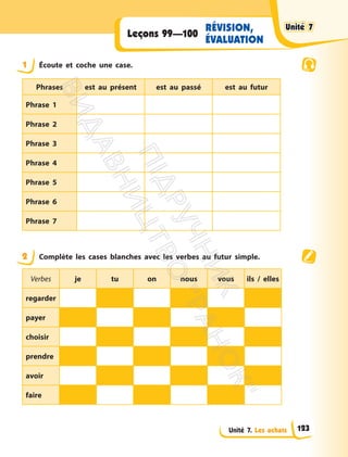 Unité 7. Les achats
RÉVISION,
ÉVALUATION
Leçons 99—100
1 Écoute et coche une case.
Phrases est au présent est au passé est au futur
Phrase 1
Phrase 2
Phrase 3
Phrase 4
Phrase 5
Phrase 6
Phrase 7
2 Complète les cases blanches avec les verbes au futur simple.
Verbes je tu on nous vous ils / elles
regarder
payer
choisir
prendre
avoir
faire
Unité 7
Unité 7
123
П
і
д
р
у
ч
н
и
к
В
и
д
а
в
н
и
ц
т
в
о
"
Р
а
н
о
к
"
 
