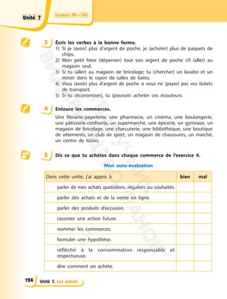 Leçons 99—100
Leçons 99—100
Unité 7. Les achats
3 Écris les verbes à la bonne forme.
1) Si je (avoir) plus d’argent de poche, je (acheter) plus de paquets de
chips.
2) Mon petit frère (dépenser) tout son argent de poche s’il (aller) au
magasin seul.
3) Si tu (aller) au magasin de bricolage, tu (chercher) un lavabo et un
miroir dans le rayon de salles de bains.
4) Vous (avoir) plus d’argent de poche si vous ne (payer) pas vos tickets
de transport.
5) Si tu (économiser), tu (pouvoir) acheter ces écouteurs.
4 Entoure les commerces.
Une librairie-papeterie, une pharmacie, un cinéma, une boulangerie,
une pâtisserie-confiserie, un supermarché, une épicerie, un gymnase, un
magasin de bricolage, une charcuterie, une bibliothèque, une boutique
de vêtements, un club de sport, un magasin de chaussures, un marché,
un centre de loisirs.
5 Dis ce que tu achètes dans chaque commerce de l’exercice 4.
Mon auto-évaluation
Dans cette unité, j’ai appris à bien mal
parler de mes achats quotidiens, réguliers ou souhaités.
parler des achats et de la vente en ligne.
parler des produits d’occasion.
raconter une action future.
nommer les commerces.
formuler une hypothèse.
réfléchir à la consommation responsable et
respectueuse.
dire comment on achète.
Unité 7
Unité 7
124
П
і
д
р
у
ч
н
и
к
В
и
д
а
в
н
и
ц
т
в
о
"
Р
а
н
о
к
"
 