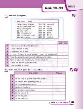 Unité 8. La vie scolaire
Leçons 101—102
1 Observe et réponds.
Mes notes : Mardi
7h 00 : lever, toilette
7h 20 : petit-déjeuner
7h 55 : transport
8h 30 : école
12h 15 : déjeuner
14h 15 : fin des cours
15h 00 : maison
16h 00 : transport
16h 00 : piano
17h 30 : piscine
19h 00 : maison
19h 30 : dîner
20h 00 : devoirs
22h 00 : coucher
oui non
1 Tu te laves avant le petit-déjeuner.
2 Tu vas à l’école à pied.
3 Le déjeuner est à midi.
4 Les cours finissent à deux heures et quart de l’après-midi.
5 Tu as des activités sportives et artistiques le matin.
6 Après le cours de natation, tu rentres chez toi.
7 Tu fais tes devoirs avant le dîner.
8 Tu te couches à minuit.
2 Écris l’heure et parle de ton quotidien.
Une action l’heure
1
2 Je me lave et je me brosse les dents à
3 Je prends mon petit-déjeuner à
4 Je m’habille rapidement à
5 J’arrive à l’école à
6 Je termine mes études à
7 Je me repose à
8 Je me douche à
9 Je me couche à
Unité 8
Unité 8
125
П
і
д
р
у
ч
н
и
к
В
и
д
а
в
н
и
ц
т
в
о
"
Р
а
н
о
к
"
 