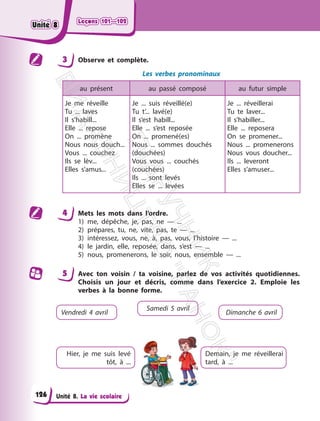 Leçons 101—102
Leçons 101—102
Unité 8. La vie scolaire
3 Observe et complète.
Les verbes pronominaux
au présent au passé composé au futur simple
Je me réveille
Tu ... laves
Il s’habill...
Elle ... repose
On ... promène
Nous nous douch...
Vous ... couchez
Ils se lèv...
Elles s’amus...
Je ... suis réveillé(e)
Tu t’... lavé(e)
Il s’est habill...
Elle ... s’est reposée
On ... promené(es)
Nous ... sommes douchés
(douchées)
Vous vous ... couchés
(couchées)
Ils ... sont levés
Elles se ... levées
Je ... réveillerai
Tu te laver...
Il s’habiller...
Elle ... reposera
On se promener...
Nous ... promenerons
Nous vous doucher...
Ils ... leveront
Elles s’amuser...
4 Mets les mots dans l’ordre.
1) me, dépêche, je, pas, ne — ...
2) prépares, tu, ne, vite, pas, te — ...
3) intéressez, vous, ne, à, pas, vous, l’histoire — ...
4) le jardin, elle, reposée, dans, s’est — ...
5) nous, promenerons, le soir, nous, ensemble — ...
5 Avec ton voisin / ta voisine, parlez de vos activités quotidiennes.
Choisis un jour et décris, comme dans l’exercice 2. Emploie les
verbes à la bonne forme.
Vendredi 4 avril
Hier, je me suis levé
tôt, à ...
Samedi 5 avril
Dimanche 6 avril
Demain, je me réveillerai
tard, à ...
126
Unité 8
Unité 8
П
і
д
р
у
ч
н
и
к
В
и
д
а
в
н
и
ц
т
в
о
"
Р
а
н
о
к
"
 