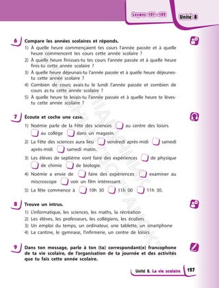 Leçons 101—102
Leçons 101—102
Unité 8. La vie scolaire
6 Compare les années scolaires et réponds.
1) À quelle heure commençaient tes cours l’année passée et à quelle
heure commencent tes cours cette année scolaire ?
2) À quelle heure finissais-tu tes cours l’année passée et à quelle heure
finis-tu cette année scolaire ?
3) À quelle heure déjeunais-tu l’année passée et à quelle heure déjeunes-
tu cette année scolaire ?
4) Combien de cours avais-tu le lundi l’année passée et combien de
cours as-tu cette année scolaire ?
5) À quelle heure te levais-tu l’année passée et à quelle heure te lèves-
tu cette année scolaire ?
7 Écoute et coche une case.
1) Noémie parle de la Fête des sciences au centre des loisirs
au collège dans un magasin.
2) La Fête des sciences aura lieu vendredi après-midi samedi
après-midi samedi matin.
3) Les élèves de septième vont faire des expériences de physique
de chimie de biologie.
4) Noémie a envie de faire des expériences examiner au
miscroscope voir un film intéressant.
5) La fête commence à 10h 30 11h 00 11h 30.
8 Trouve un intrus.
1) L’informatique, les sciences, les maths, la récréation
2) Les élèves, les professeurs, les collégiens, les écoliers
3) Un emploi du temps, un ordinateur, une tablette, un smartphone
4) La cantine, le gymnase, l’infirmerie, un centre de loisirs
9 Dans ton message, parle à ton (ta) correspondant(e) francophone
de ta vie scolaire, de l’organisation de ta journée et des activités
que tu fais cette année scolaire.
127
Unité 8
Unité 8
П
і
д
р
у
ч
н
и
к
В
и
д
а
в
н
и
ц
т
в
о
"
Р
а
н
о
к
"
 