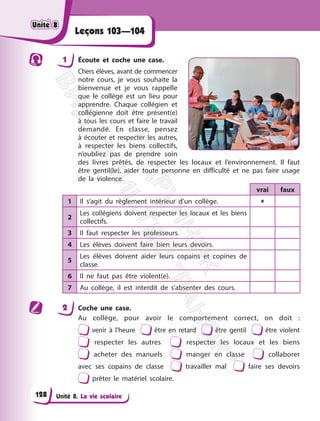 Unité 8. La vie scolaire
Leçons 103—104
1 Écoute et coche une case.
Chers élèves, avant de commencer
notre cours, je vous souhaite la
bienvenue et je vous rappelle
que le collège est un lieu pour
apprendre. Chaque collégien et
collégienne doit être présent(e)
à tous les cours et faire le travail
demandé. En classe, pensez
à écouter et respecter les autres,
à respecter les biens collectifs,
n’oubliez pas de prendre soin
des livres prêtés, de respecter les locaux et l’environnement. Il faut
être gentil(le), aider toute personne en difficulté et ne pas faire usage
de la violence.
vrai faux
1 Il s’agit du règlement intérieur d’un collège. 
2
Les collégiens doivent respecter les locaux et les biens
collectifs.
3 Il faut respecter les professeurs.
4 Les élèves doivent faire bien leurs devoirs.
5
Les élèves doivent aider leurs copains et copines de
classe.
6 Il ne faut pas être violent(e).
7 Au collège, il est interdit de s’absenter des cours.
2 Coche une case.
Au collège, pour avoir le comportement correct, on doit :
venir à l’heure être en retard être gentil être violent
respecter les autres respecter les locaux et les biens
acheter des manuels manger en classe collaborer
avec ses copains de classe travailler mal faire ses devoirs
prêter le matériel scolaire.
Unité 8
Unité 8
128
П
і
д
р
у
ч
н
и
к
В
и
д
а
в
н
и
ц
т
в
о
"
Р
а
н
о
к
"
 