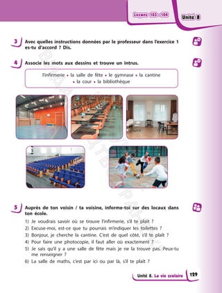 Leçons 103—104
Leçons 103—104
Unité 8. La vie scolaire
3 Avec quelles instructions données par le professeur dans l’exercice 1
es-tu d’accord ? Dis.
4 Associe les mots aux dessins et trouve un intrus.
l’infirmerie • la salle de fête • le gymnase • la cantine
• la cour • la bibliothèque
5 Auprès de ton voisin / ta voisine, informe-toi sur des locaux dans
ton école.
1) Je voudrais savoir où se trouve l’infirmerie, s’il te plaît ?
2) Excuse-moi, est-ce que tu pourrais m’indiquer les toilettes ?
3) Bonjour, je cherche la cantine. C’est de quel côté, s’il te plaît ?
4) Pour faire une photocopie, il faut aller où exactement ?
5) Je sais qu’il y a une salle de fête mais je ne la trouve pas. Peux-tu
me renseigner ?
6) La salle de maths, c’est par ici ou par là, s’il te plaît ?
129
Unité 8
Unité 8
П
і
д
р
у
ч
н
и
к
В
и
д
а
в
н
и
ц
т
в
о
"
Р
а
н
о
к
"
 