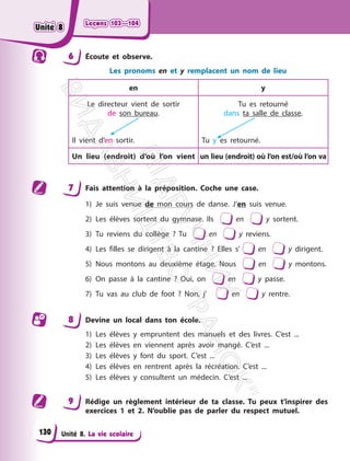 Leçons 103—104
Leçons 103—104
Unité 8. La vie scolaire
6 Écoute et observe.
Les pronoms en et y remplacent un nom de lieu
en y
Le directeur vient de sortir
de son bureau.
Il vient d’en sortir.
Tu es retourné
dans ta salle de classe.
Tu y es retourné.
Un lieu (endroit) d’où l’on vient un lieu (endroit) où l’on est/où l’on va
7 Fais attention à la préposition. Coche une case.
1) Je suis venue de mon cours de danse. J’en suis venue.
2) Les élèves sortent du gymnase. Ils en y sortent.
3) Tu reviens du collège ? Tu en y reviens.
4) Les filles se dirigent à la cantine ? Elles s’ en y dirigent.
5) Nous montons au deuxième étage. Nous en y montons.
6) On passe à la cantine ? Oui, on en y passe.
7) Tu vas au club de foot ? Non, j’ en y rentre.
8 Devine un local dans ton école.
1) Les élèves y empruntent des manuels et des livres. C’est ...
2) Les élèves en viennent après avoir mangé. C’est ...
3) Les élèves y font du sport. C’est ...
4) Les élèves en rentrent après la récréation. C’est ...
5) Les élèves y consultent un médecin. C’est ...
9 Rédige un règlement intérieur de ta classe. Tu peux t’inspirer des
exercices 1 et 2. N’oublie pas de parler du respect mutuel.
130
Unité 8
Unité 8
П
і
д
р
у
ч
н
и
к
В
и
д
а
в
н
и
ц
т
в
о
"
Р
а
н
о
к
"
 